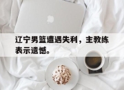 乐动体育入口-辽宁男篮遭遇失利，主教练表示遗憾。