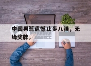 乐动体育入口-中国男篮遗憾止步八强，无缘奖牌。