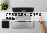 乐动体育官网-乒乓球交流赛中，篮球明星秀球技