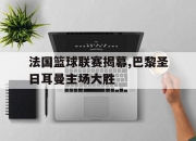 乐动体育入口-法国篮球联赛揭幕,巴黎圣日耳曼主场大胜