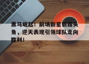乐动体育入口-黑马崛起！前场新星崭露头角，逆天表现引领球队走向胜利！