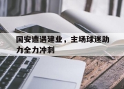 乐动体育-国安遭遇建业，主场球迷助力全力冲刺