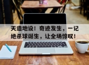乐动体育-天造地设！奇迹发生，一记绝杀球诞生，让全场惊叹！