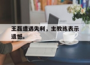 乐动体育-王磊遭遇失利，主教练表示遗憾。