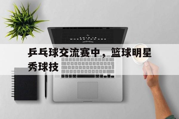 乒乓球交流赛中，篮球明星秀球技