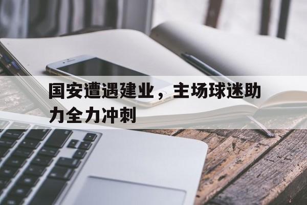 国安遭遇建业，主场球迷助力全力冲刺